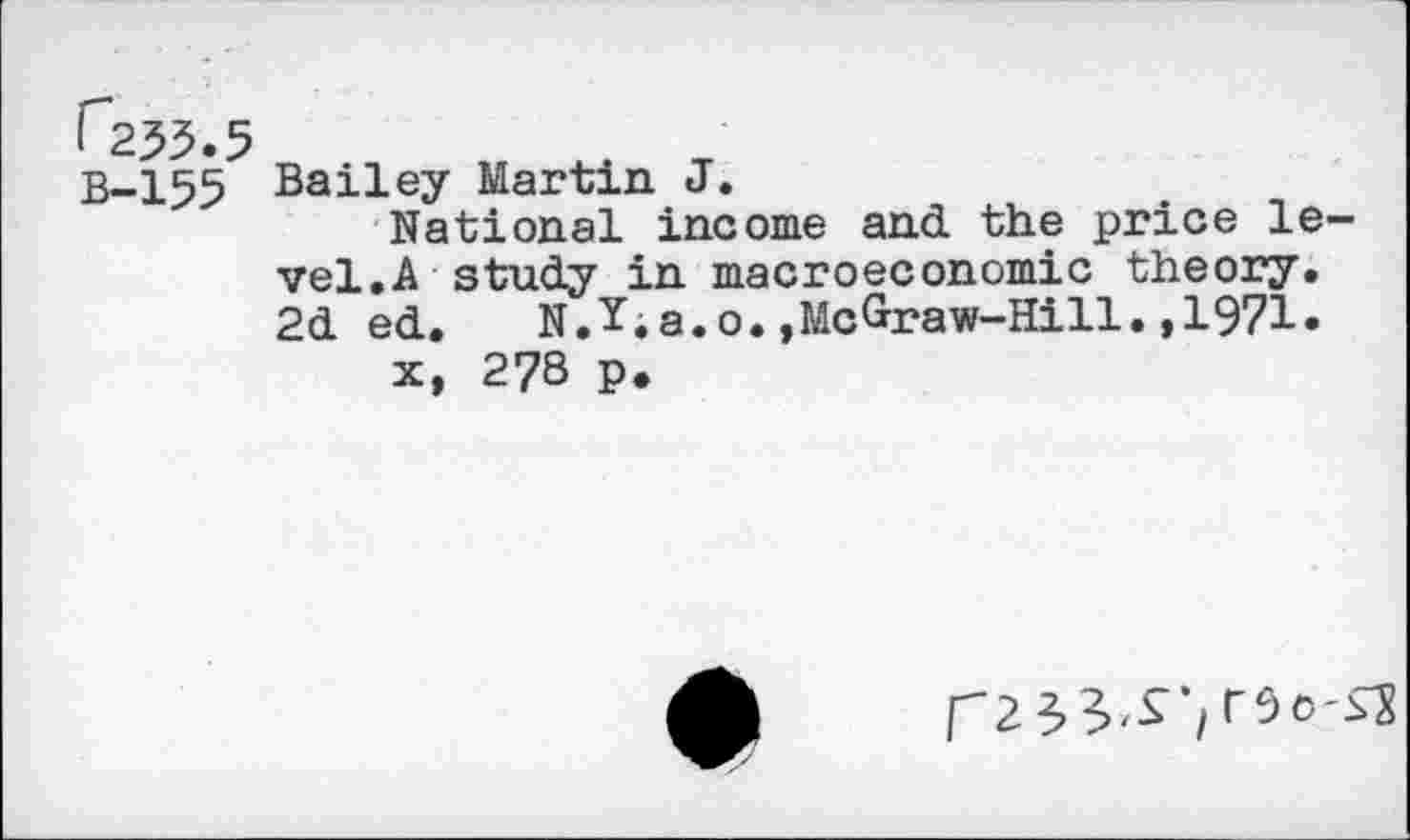 ﻿I 235.5
B-155 Bailey Martin J.
National income and the price level. A study in macroeconomic theory. 2d ed.	N.Y.a.o.,McGraw-Hill.,1971.
x, 278 p.
